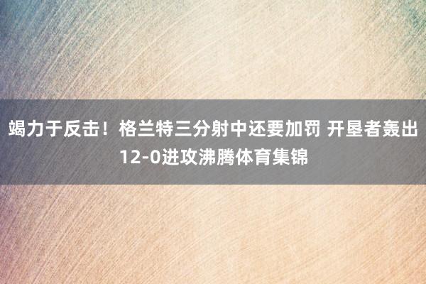 竭力于反击！格兰特三分射中还要加罚 开垦者轰出12-0进攻沸腾体育集锦