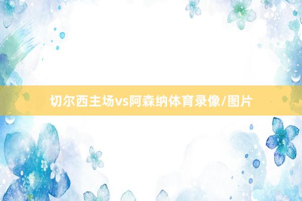 切尔西主场vs阿森纳体育录像/图片