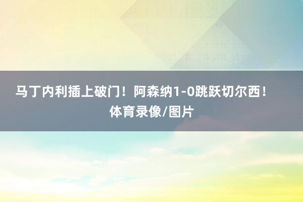 马丁内利插上破门！阿森纳1-0跳跃切尔西！    体育录像/图片