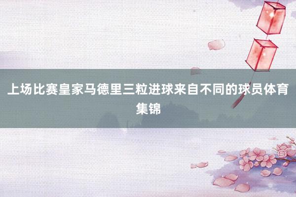 上场比赛皇家马德里三粒进球来自不同的球员体育集锦