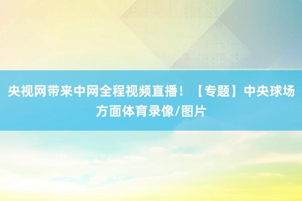 央视网带来中网全程视频直播！【专题】中央球场方面体育录像/图片