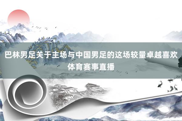 巴林男足关于主场与中国男足的这场较量卓越喜欢体育赛事直播