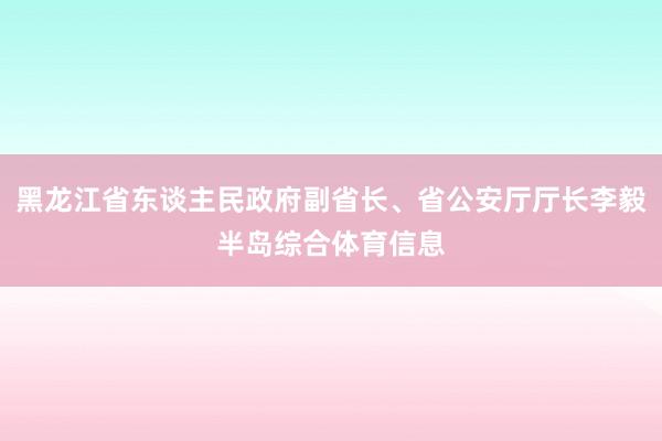 黑龙江省东谈主民政府副省长、省公安厅厅长李毅半岛综合体育信息