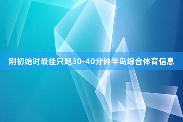 刚初始时最佳只跑30-40分钟半岛综合体育信息