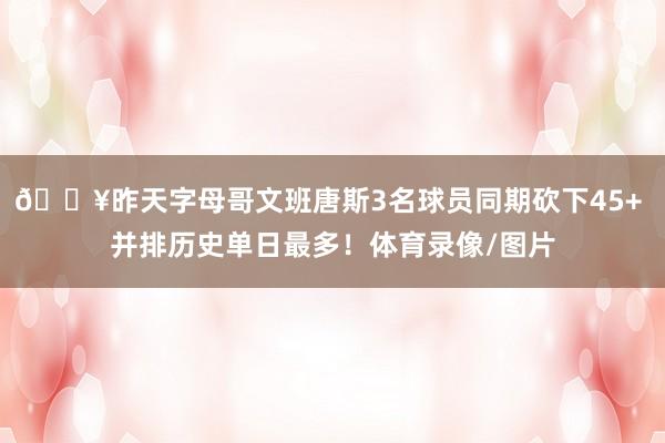 🔥昨天字母哥文班唐斯3名球员同期砍下45+ 并排历史单日最多！体育录像/图片