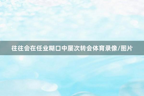 往往会在任业糊口中屡次转会体育录像/图片