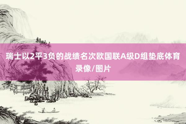 瑞士以2平3负的战绩名次欧国联A级D组垫底体育录像/图片