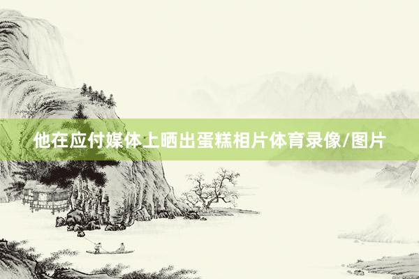 他在应付媒体上晒出蛋糕相片体育录像/图片