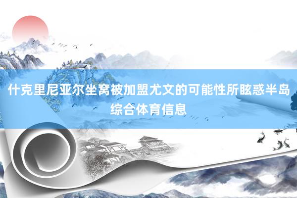 什克里尼亚尔坐窝被加盟尤文的可能性所眩惑半岛综合体育信息