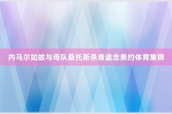 内马尔如故与母队桑托斯杀青追念条约体育集锦