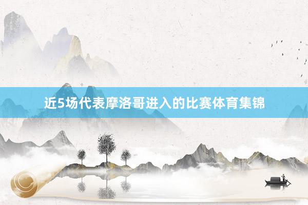 近5场代表摩洛哥进入的比赛体育集锦