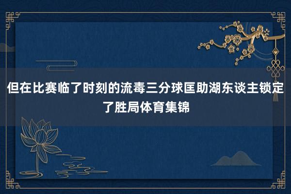 但在比赛临了时刻的流毒三分球匡助湖东谈主锁定了胜局体育集锦