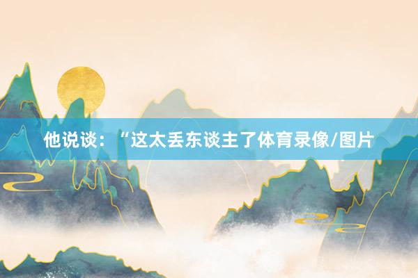 他说谈：“这太丢东谈主了体育录像/图片