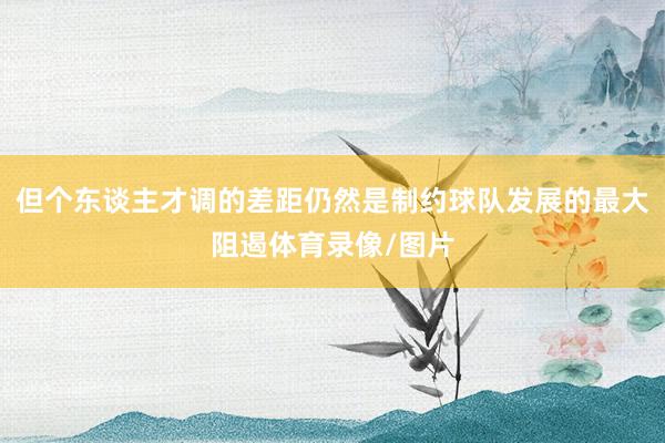 但个东谈主才调的差距仍然是制约球队发展的最大阻遏体育录像/图片