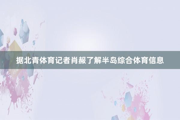 据北青体育记者肖赧了解半岛综合体育信息