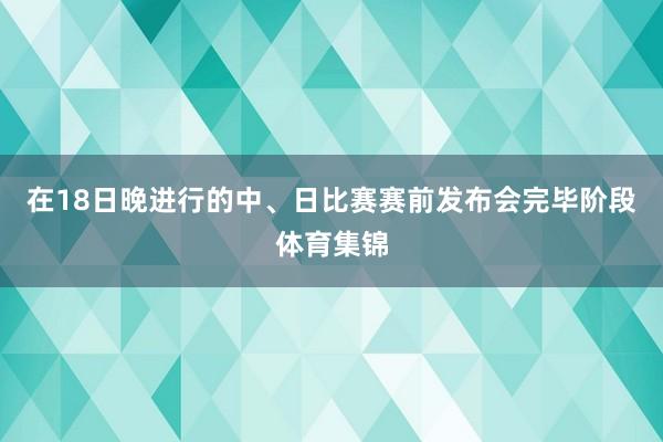 在18日晚进行的中、日比赛赛前发布会完毕阶段体育集锦