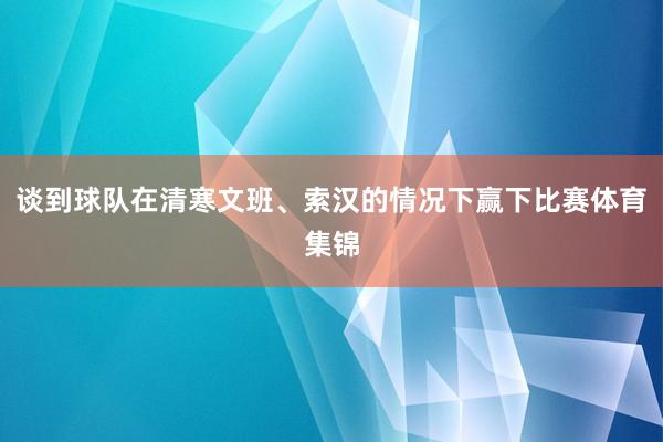谈到球队在清寒文班、索汉的情况下赢下比赛体育集锦