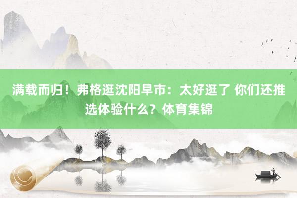满载而归！弗格逛沈阳早市：太好逛了 你们还推选体验什么？体育集锦