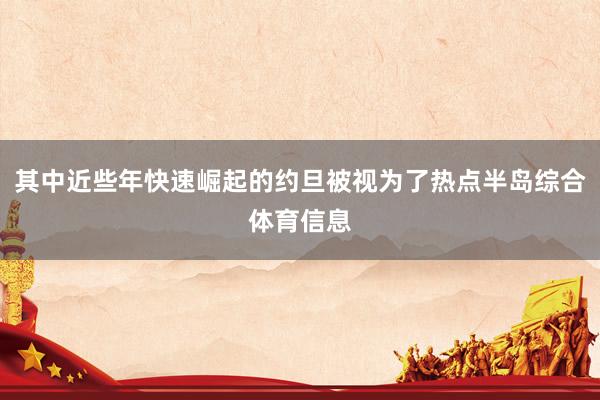 其中近些年快速崛起的约旦被视为了热点半岛综合体育信息