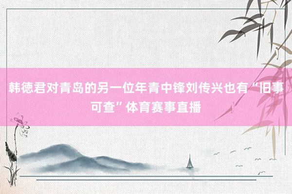 韩徳君对青岛的另一位年青中锋刘传兴也有“旧事可查”体育赛事直播