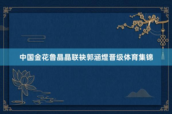 中国金花鲁晶晶联袂郭涵煜晋级体育集锦