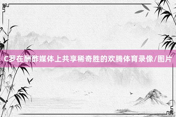C罗在酬酢媒体上共享稀奇胜的欢腾体育录像/图片