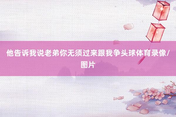 他告诉我说老弟你无须过来跟我争头球体育录像/图片