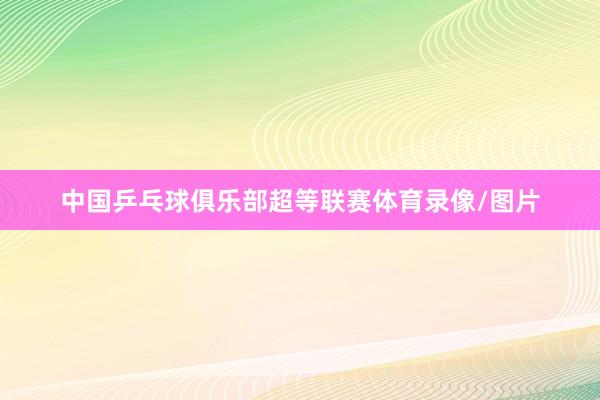 中国乒乓球俱乐部超等联赛体育录像/图片