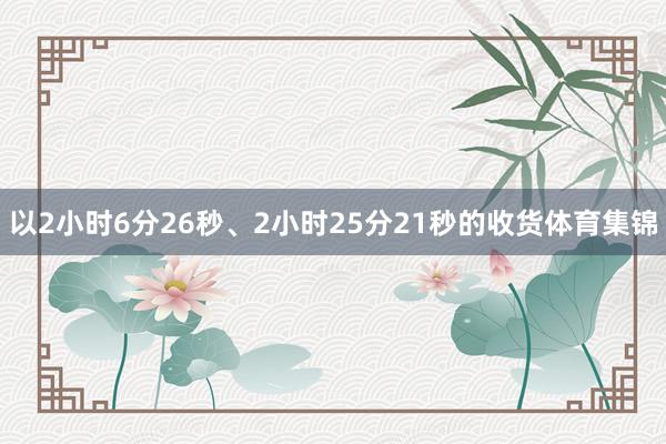 以2小时6分26秒、2小时25分21秒的收货体育集锦