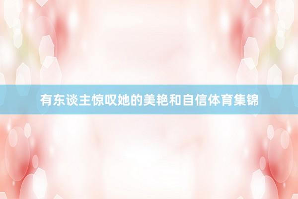 有东谈主惊叹她的美艳和自信体育集锦