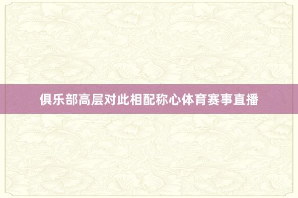 俱乐部高层对此相配称心体育赛事直播