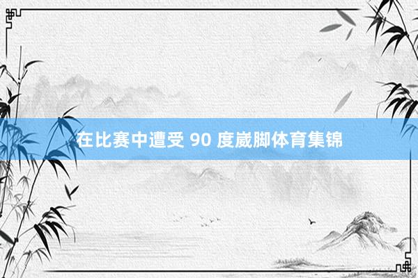 在比赛中遭受 90 度崴脚体育集锦