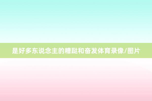 是好多东说念主的糟跶和奋发体育录像/图片