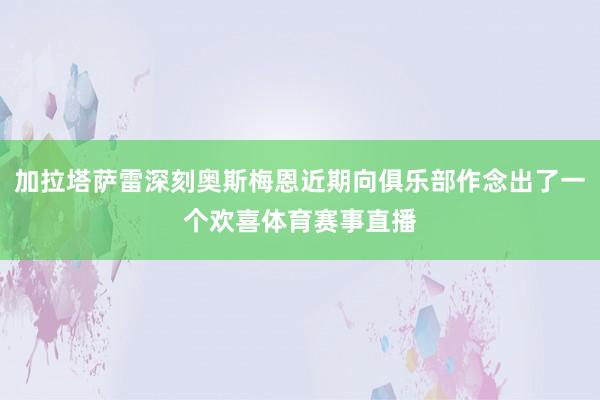 加拉塔萨雷深刻奥斯梅恩近期向俱乐部作念出了一个欢喜体育赛事直播