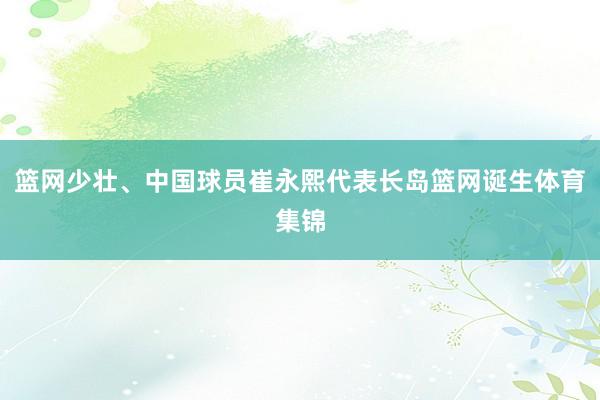 篮网少壮、中国球员崔永熙代表长岛篮网诞生体育集锦