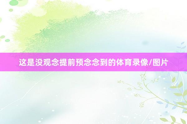 这是没观念提前预念念到的体育录像/图片