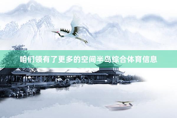 咱们领有了更多的空间半岛综合体育信息