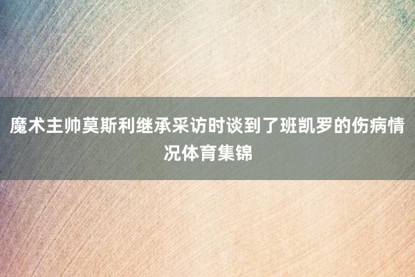 魔术主帅莫斯利继承采访时谈到了班凯罗的伤病情况体育集锦