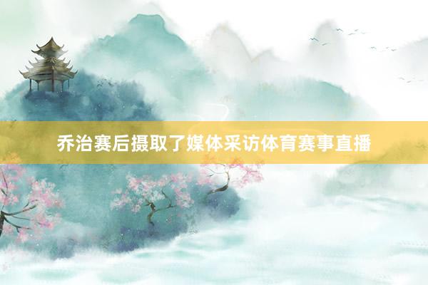 乔治赛后摄取了媒体采访体育赛事直播