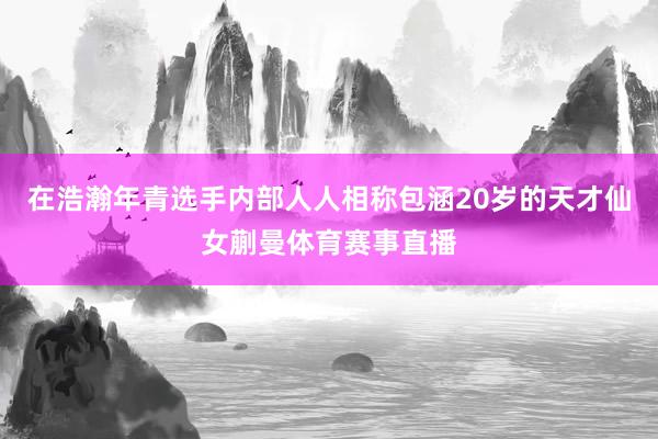 在浩瀚年青选手内部人人相称包涵20岁的天才仙女蒯曼体育赛事直播