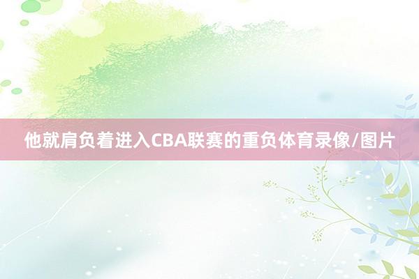 他就肩负着进入CBA联赛的重负体育录像/图片