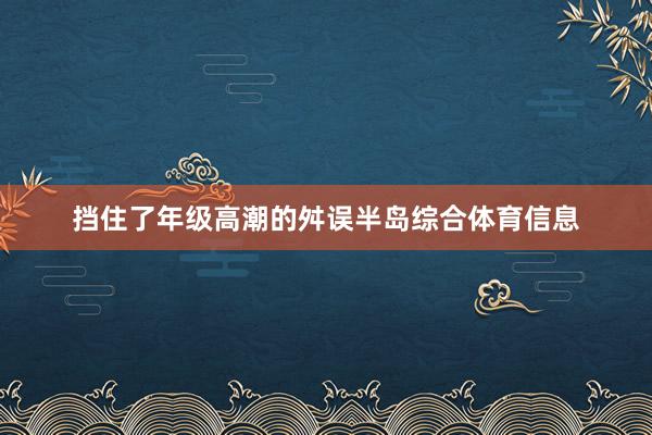 挡住了年级高潮的舛误半岛综合体育信息