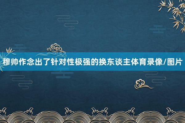 穆帅作念出了针对性极强的换东谈主体育录像/图片