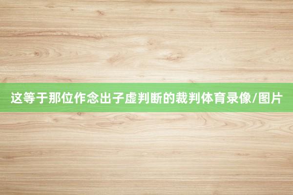 这等于那位作念出子虚判断的裁判体育录像/图片