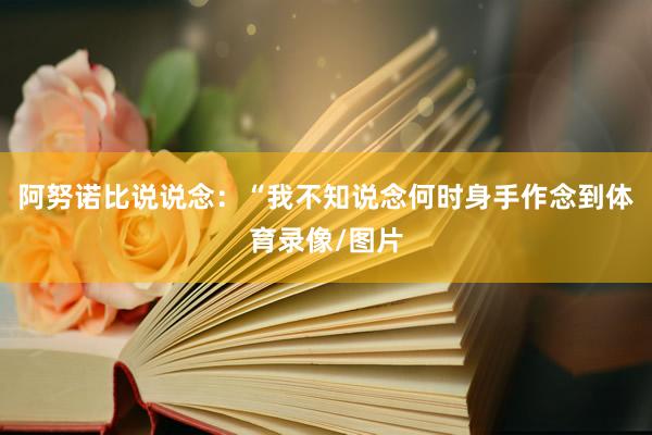 阿努诺比说说念：“我不知说念何时身手作念到体育录像/图片
