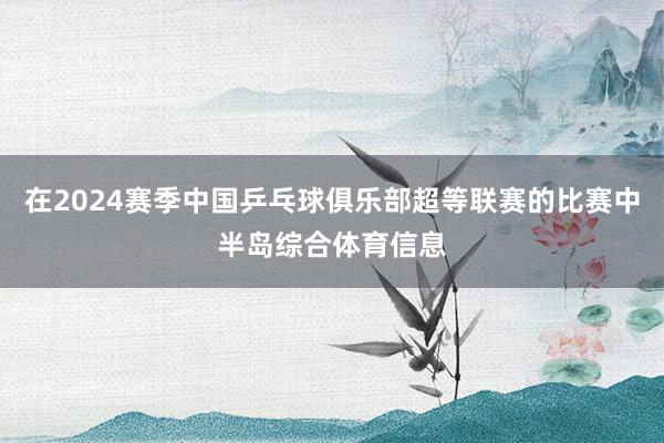 在2024赛季中国乒乓球俱乐部超等联赛的比赛中半岛综合体育信息