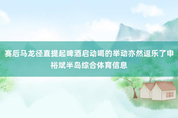 赛后马龙径直提起啤酒启动喝的举动亦然逗乐了申裕斌半岛综合体育信息