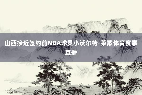 山西接近签约前NBA球员小沃尔特-莱蒙体育赛事直播
