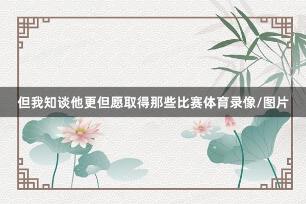 但我知谈他更但愿取得那些比赛体育录像/图片