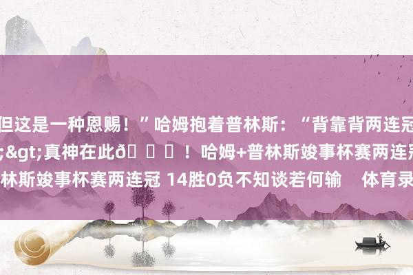 但这是一种恩赐！”哈姆抱着普林斯：“背靠背两连冠！”联系新闻>>>真神在此😎！哈姆+普林斯竣事杯赛两连冠 14胜0负不知谈若何输    体育录像/图片